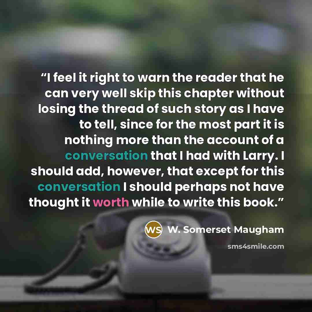 “I feel it right to warn the reader that he can very well skip this chapter without losing the thread of such story as I have to tell, since for the most part it is nothing more than the account of a conversation that I had with Larry. I should add, however, that except for this conversation I…” quote by W. Somerset Maugham