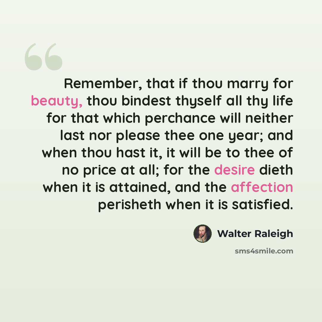 “Remember, that if thou marry for beauty, thou bindest thyself all thy life for that which perchance will neither last nor please thee one year; and when thou hast it, it will be to thee of no price at all; for the desire dieth when it is attained, and the affection perisheth when it is satisfied.” quote by Walter Raleigh