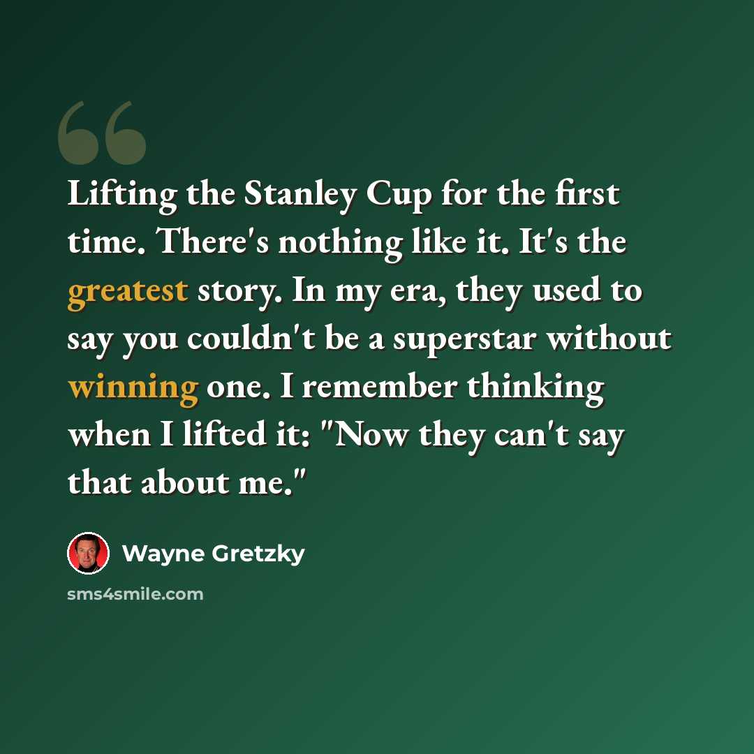 “Lifting the Stanley Cup for the first time. There's nothing like it. It's the greatest story. In my era, they used to say you couldn't be a superstar without winning one. I remember thinking when I lifted it: "Now they can't say that about me."” quote by Wayne Gretzky
