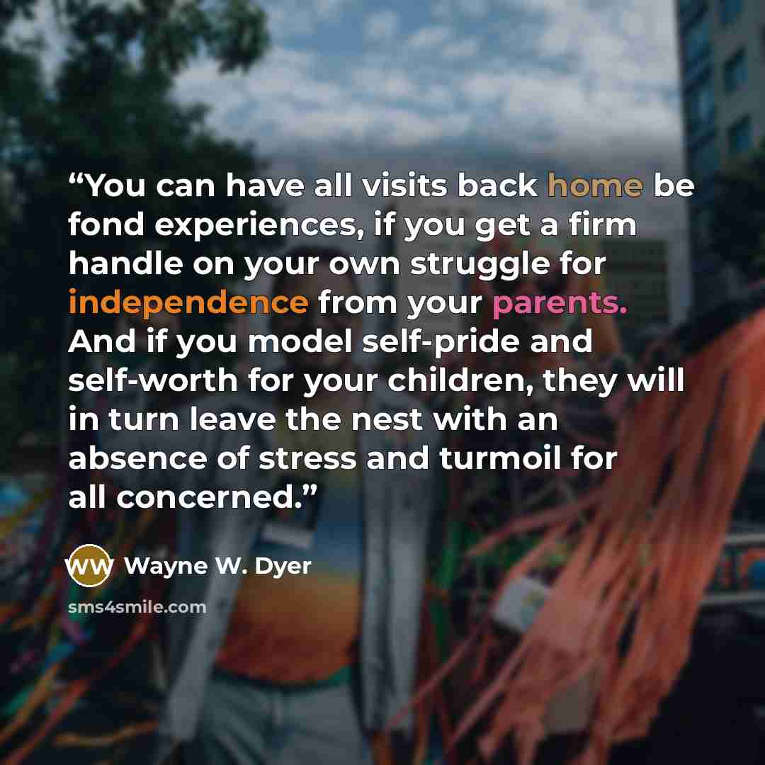 “You can have all visits back home be fond experiences, if you get a firm handle on your own struggle for independence from your parents. And if you model self-pride and self-worth for your children, they will in turn leave the nest with an absence of stress and turmoil for all concerned.” quote by Wayne W. Dyer