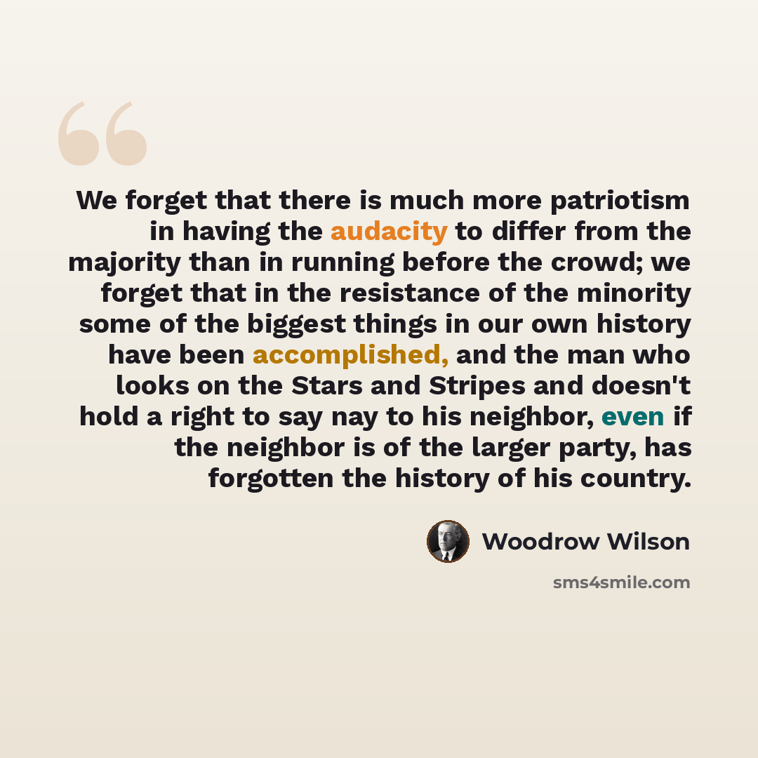 “We forget that there is much more patriotism in having the audacity to differ from the majority than in running before the crowd; we forget that in the resistance of the minority some of the biggest things in our own history have been accomplished, and the man who looks on the Stars and Stripes…” quote by Woodrow Wilson