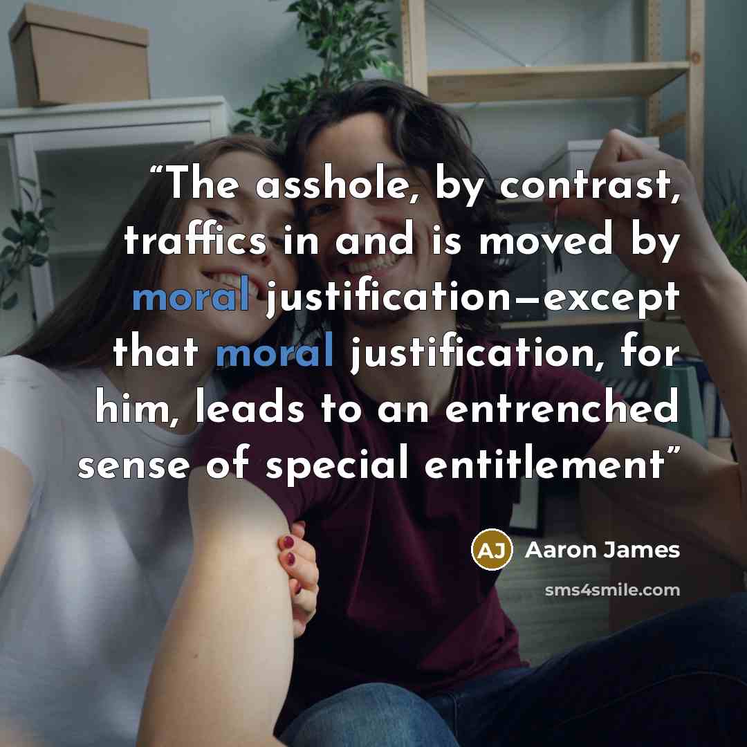 “The asshole, by contrast, traffics in and is moved by moral justification—except that moral justification, for him, leads to an entrenched sense of special entitlement” quote by Aaron James