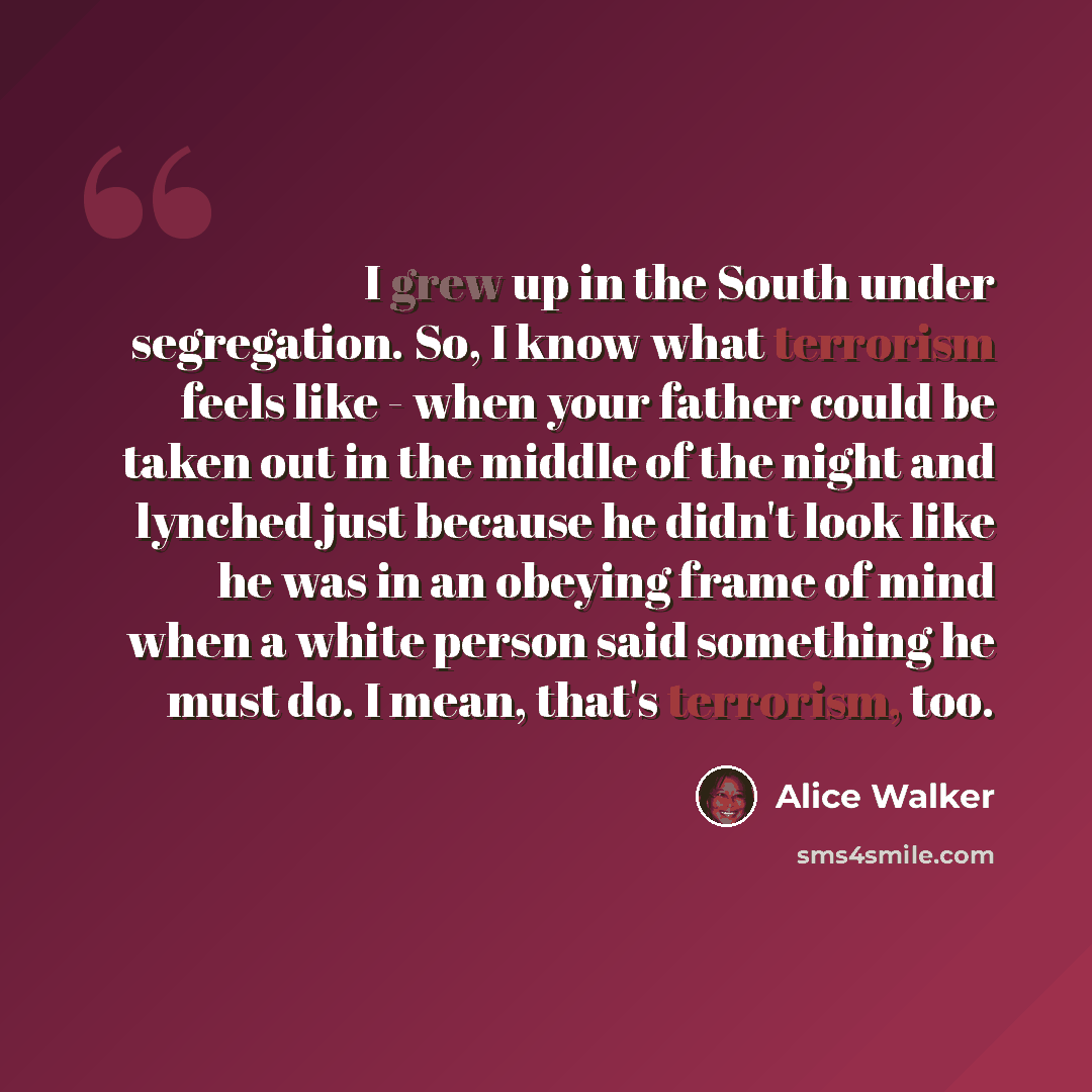 “I grew up in the South under segregation. So, I know what terrorism feels like - when your father could be taken out in the middle of the night and lynched just because he didn't look like he was in an obeying frame of mind when a white person said something he must do. I mean, that's terrorism…” quote by Alice Walker