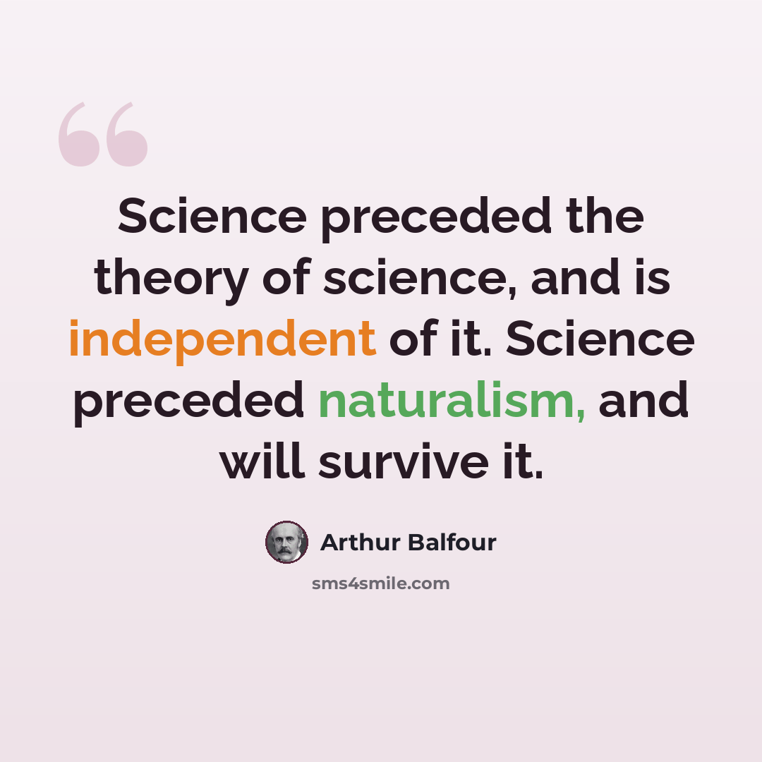 “Science preceded the theory of science, and is independent of it. Science preceded naturalism, and will survive it.” quote by Arthur Balfour
