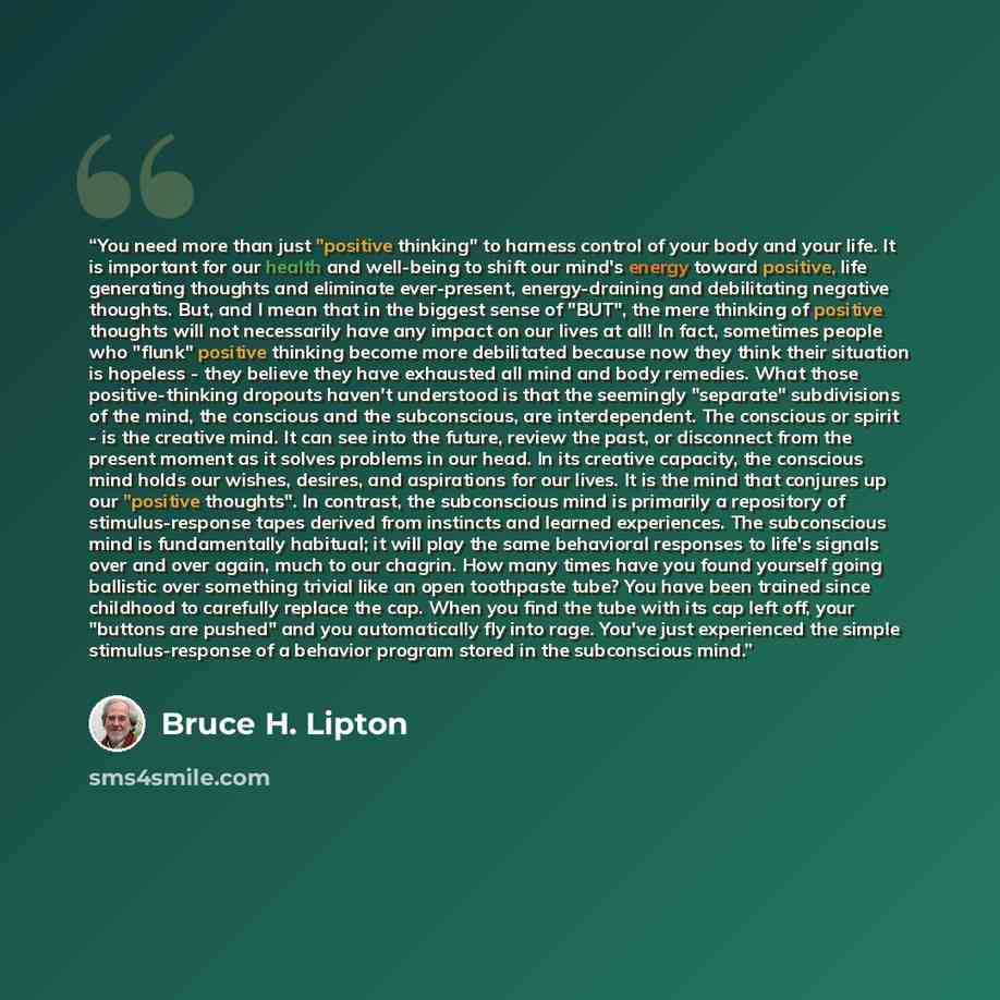 “You need more than just "positive thinking" to harness control of your body and your life. It is important for our health and well-being to shift our mind's energy toward positive, life generating thoughts and eliminate ever-present, energy-draining and debilitating negative thoughts. But, and I…” quote by Bruce H. Lipton