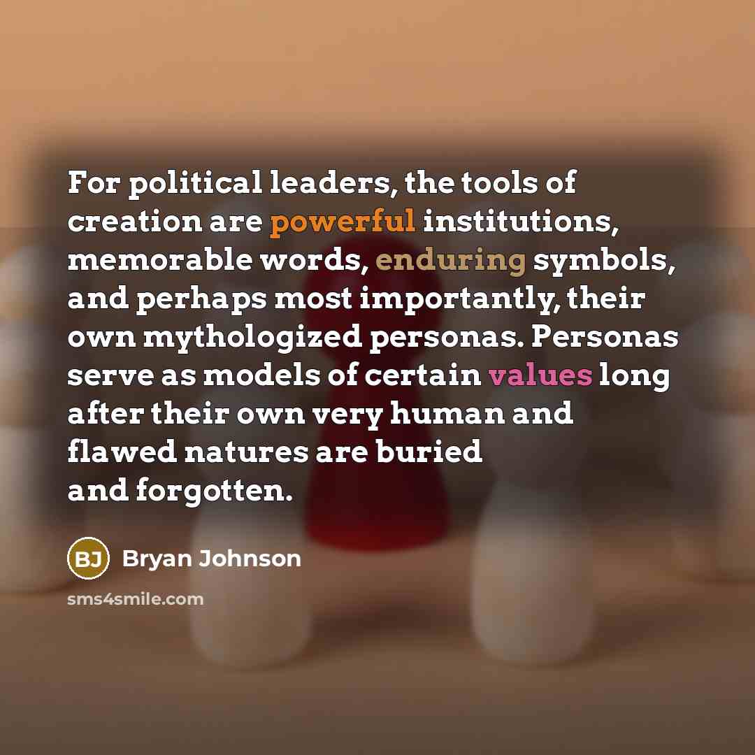 “For political leaders, the tools of creation are powerful institutions, memorable words, enduring symbols, and perhaps most importantly, their own mythologized personas. Personas serve as models of certain values long after their own very human and flawed natures are buried and forgotten.” quote by Bryan Johnson