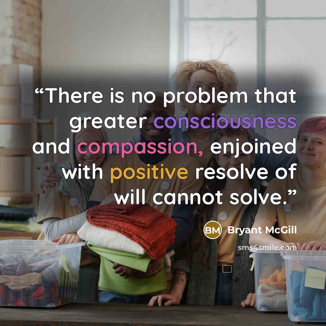 “There is no problem that greater consciousness and compassion, enjoined with positive resolve of will cannot solve.” quote by Bryant McGill