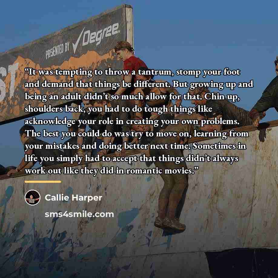 “It was tempting to throw a tantrum, stomp your foot and demand that things be different. But growing up and being an adult didn’t so much allow for that. Chin up, shoulders back, you had to do tough things like acknowledge your role in creating your own problems. The best you could do was try to…” quote by Callie Harper