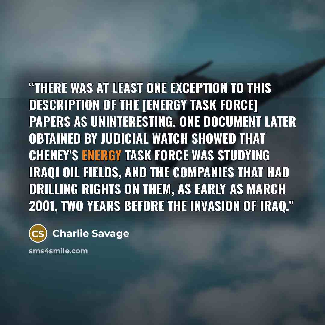 “There was at least one exception to this description of the [Energy Task Force] papers as uninteresting. One document later obtained by Judicial Watch showed that Cheney's energy task force was studying Iraqi oil fields, and the companies that had drilling rights on them, as early as March 2001…” quote by Charlie Savage