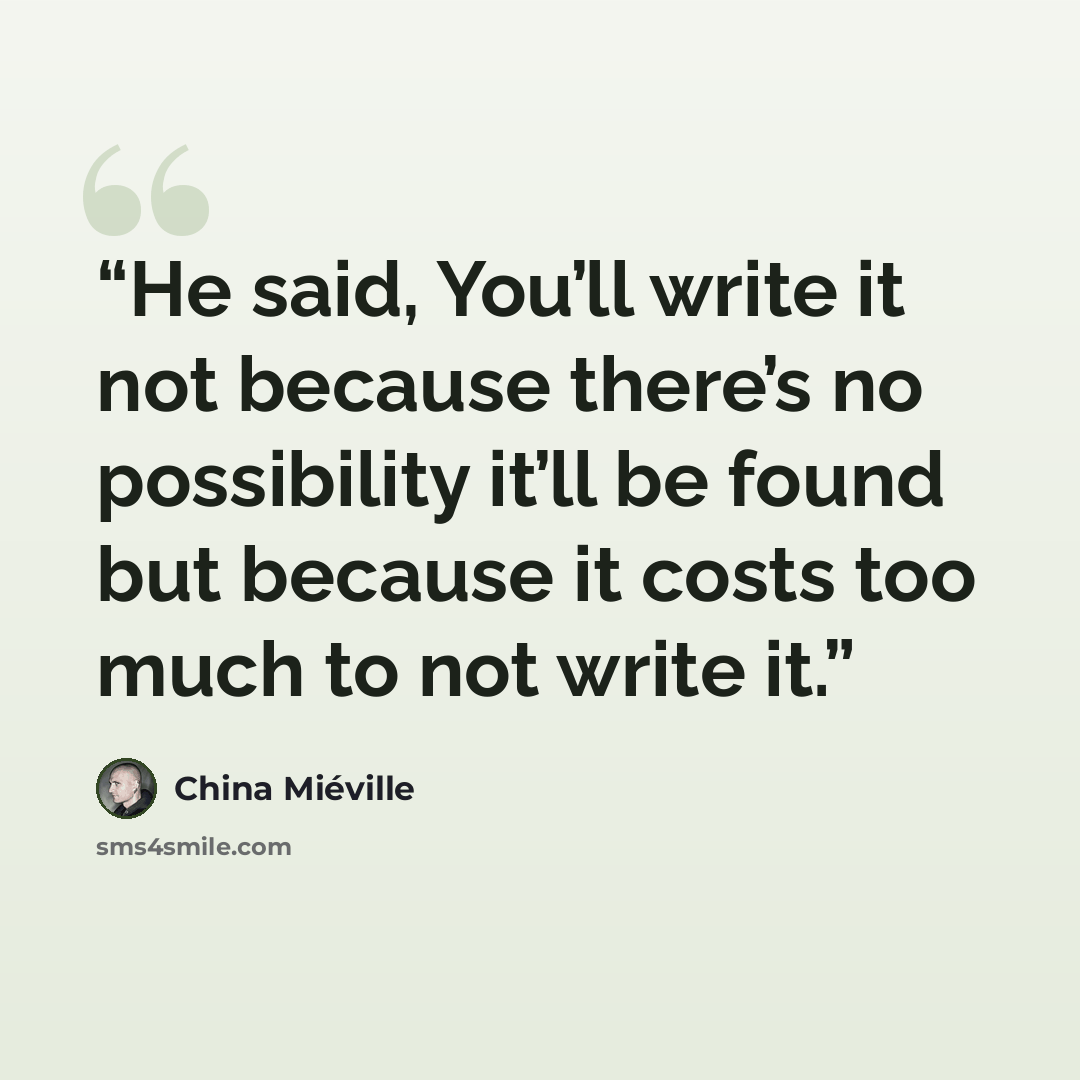 “He said, You’ll write it not because there’s no possibility it’ll be found but because it costs too much to not write it.” quote by China Miéville