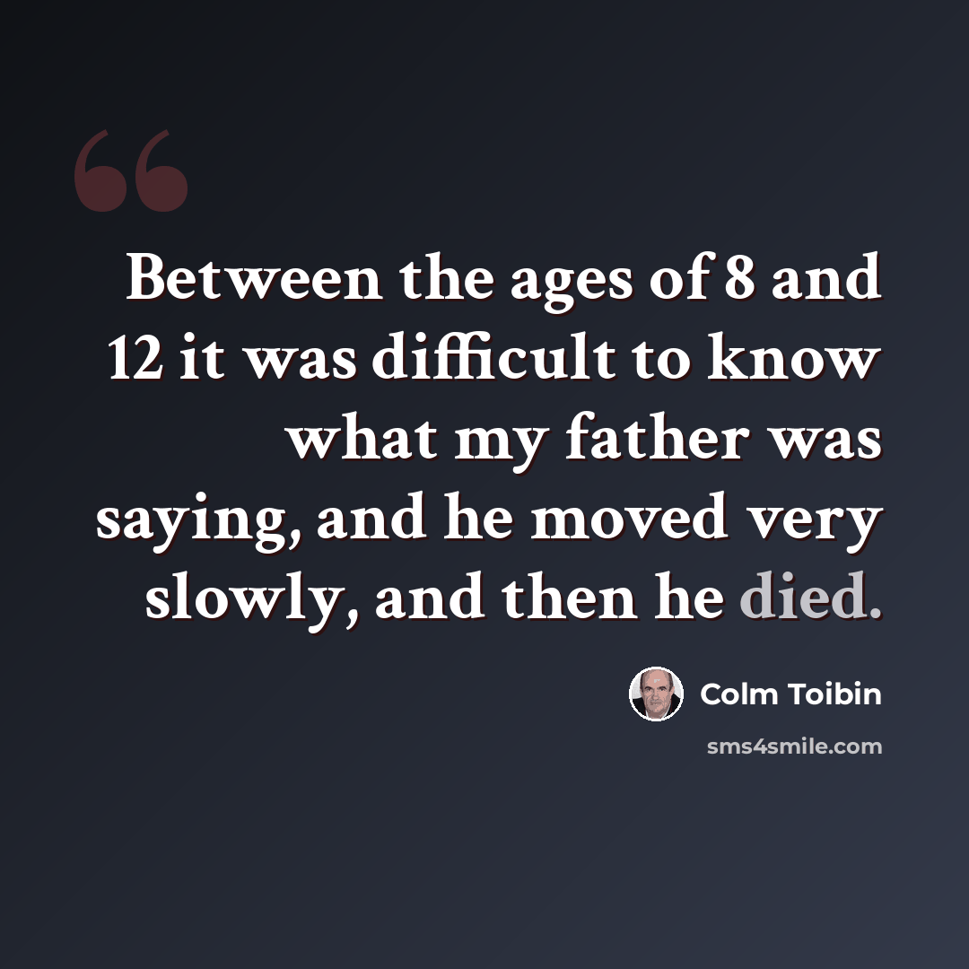 “Between the ages of 8 and 12 it was difficult to know what my father was saying, and he moved very slowly, and then he died.” quote by Colm Toibin