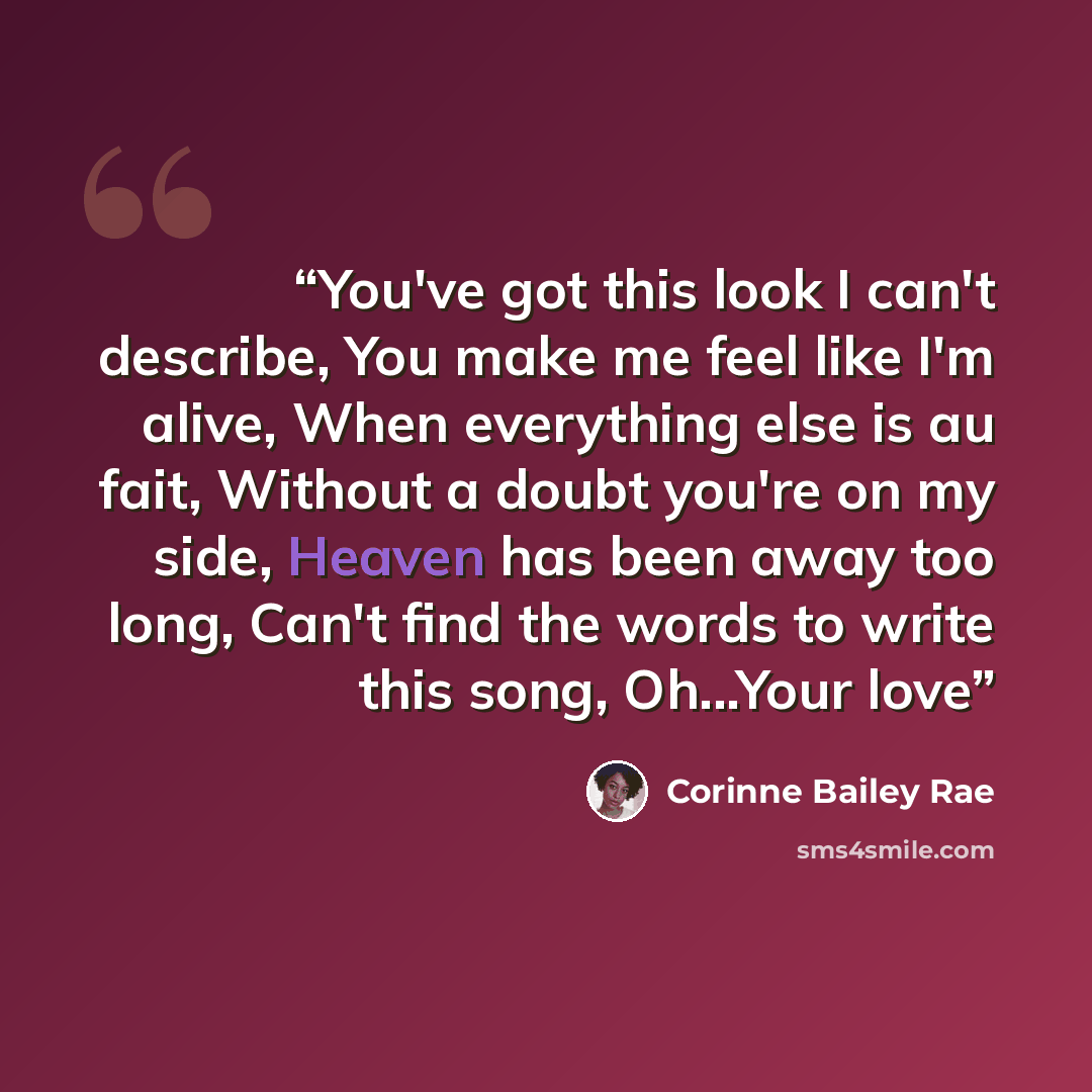 “You've got this look I can't describe, You make me feel like I'm alive, When everything else is au fait, Without a doubt you're on my side, Heaven has been away too long, Can't find the words to write this song, Oh...Your love” quote by Corinne Bailey Rae