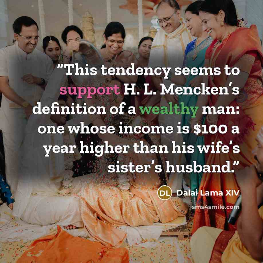 “This tendency seems to support H. L. Mencken’s definition of a wealthy man: one whose income is $100 a year higher than his wife’s sister’s husband.” quote by Dalai Lama XIV