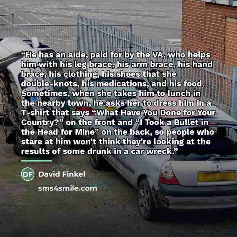 “He has an aide, paid for by the VA, who helps him with his leg brace, his arm brace, his hand brace, his clothing, his shoes that she double-knots, his medications, and his food. Sometimes, when she takes him to lunch in the nearby town, he asks her to dress him in a T-shirt that says “What Have…” quote by David Finkel
