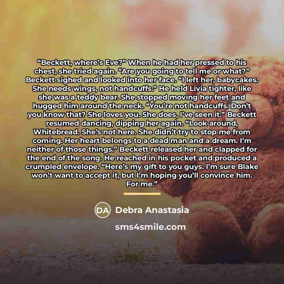 “Beckett, where’s Eve?” When he had her pressed to his chest, she tried again. “Are you going to tell me or what?” Beckett sighed and looked into her face. “I left her, babycakes. She needs wings, not handcuffs.” He held Livia tighter, like she was a teddy bear. She stopped moving her feet and…” quote by Debra Anastasia