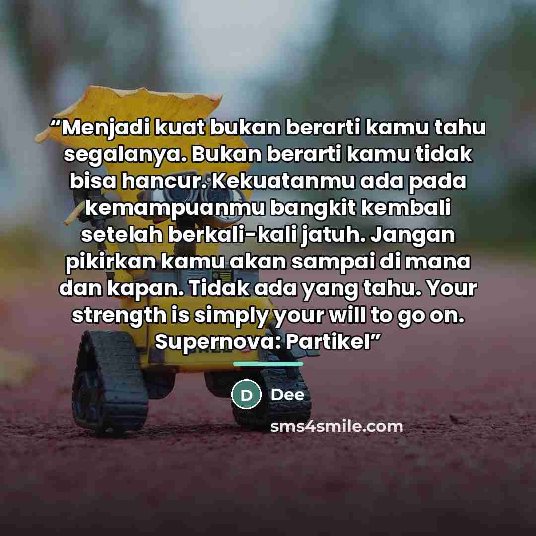 “Menjadi kuat bukan berarti kamu tahu segalanya. Bukan berarti kamu tidak bisa hancur. Kekuatanmu ada pada kemampuanmu bangkit kembali setelah berkali-kali jatuh. Jangan pikirkan kamu akan sampai di mana dan kapan. Tidak ada yang tahu. Your strength is simply your will to go on. Supernova: Partikel” quote by Dee