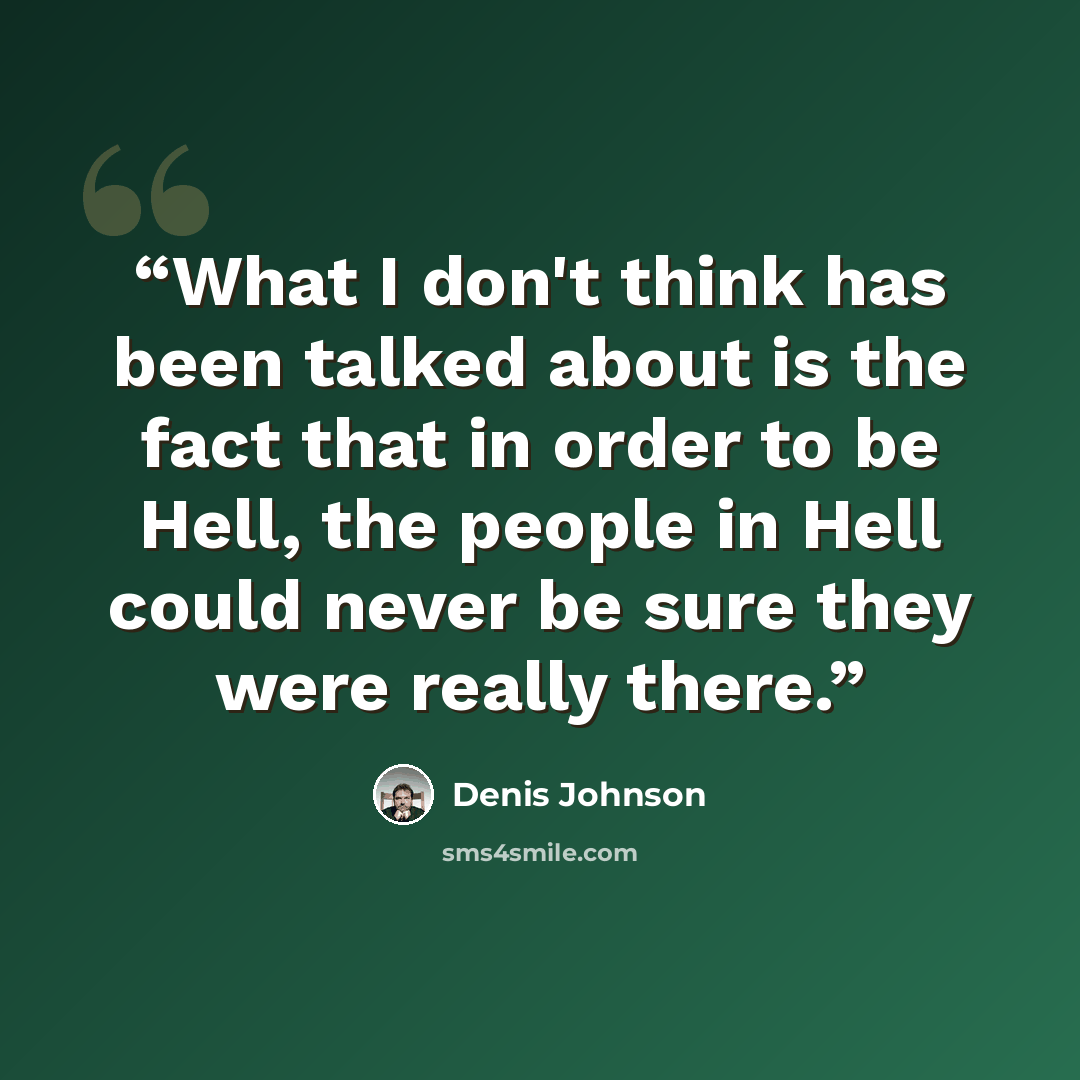 “What I don't think has been talked about is the fact that in order to be Hell, the people in Hell could never be sure they were really there.” quote by Denis Johnson