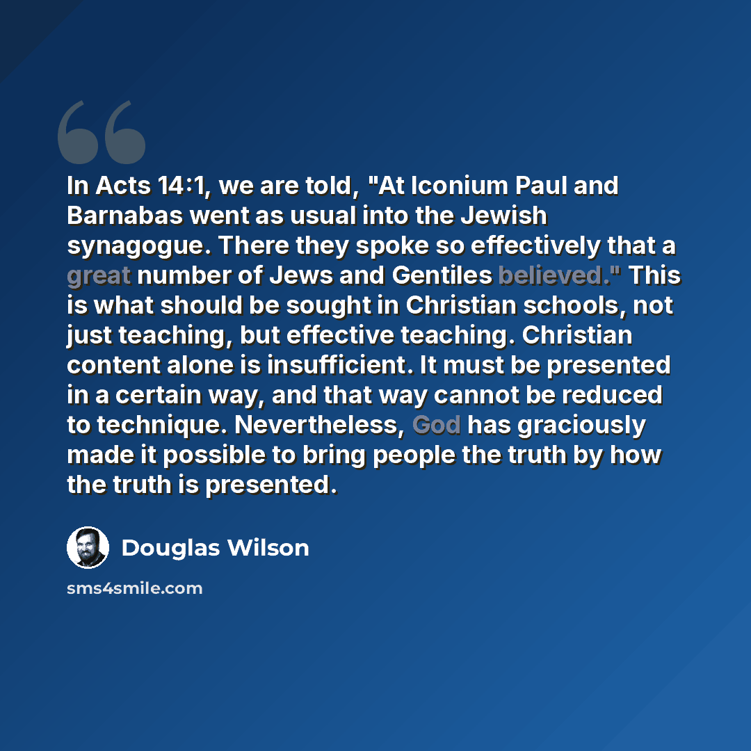 “In Acts 14:1, we are told, "At Iconium Paul and Barnabas went as usual into the Jewish synagogue. There they spoke so effectively that a great number of Jews and Gentiles believed." This is what should be sought in Christian schools, not just teaching, but effective teaching. Christian content…” quote by Douglas Wilson