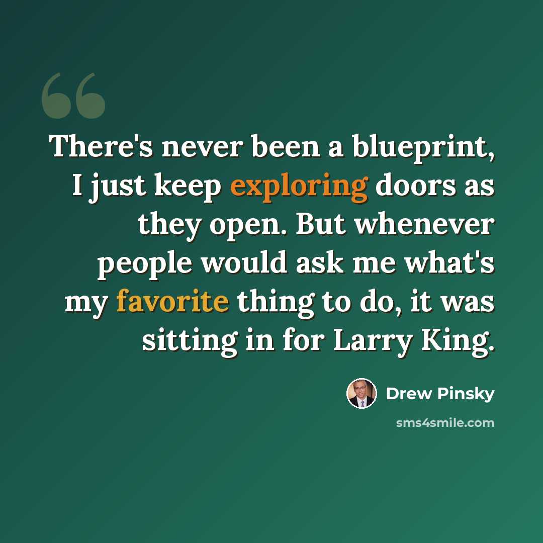 “There's never been a blueprint, I just keep exploring doors as they open. But whenever people would ask me what's my favorite thing to do, it was sitting in for Larry King.” quote by Drew Pinsky