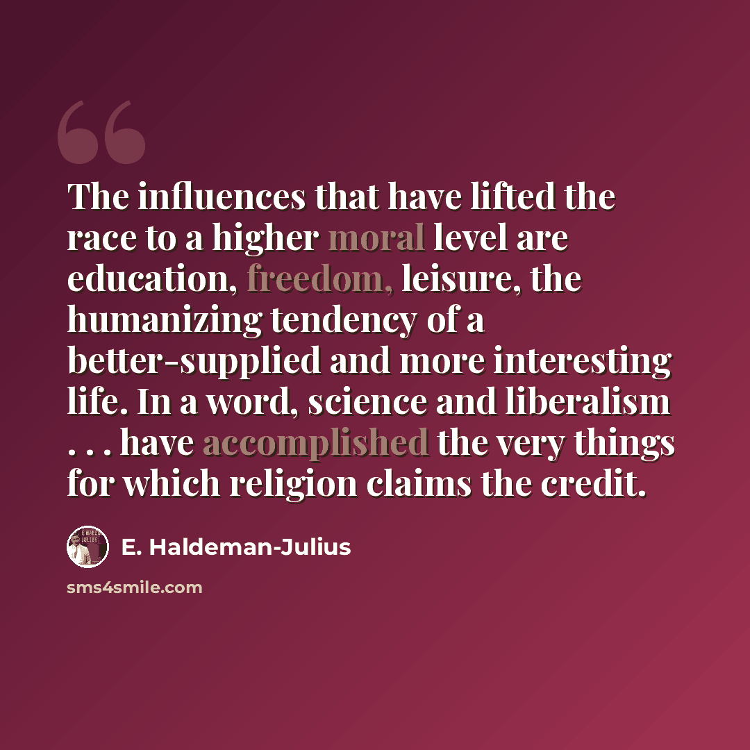 “The influences that have lifted the race to a higher moral level are education, freedom, leisure, the humanizing tendency of a better-supplied and more interesting life. In a word, science and liberalism . . . have accomplished the very things for which religion claims the credit.” quote by E. Haldeman-Julius
