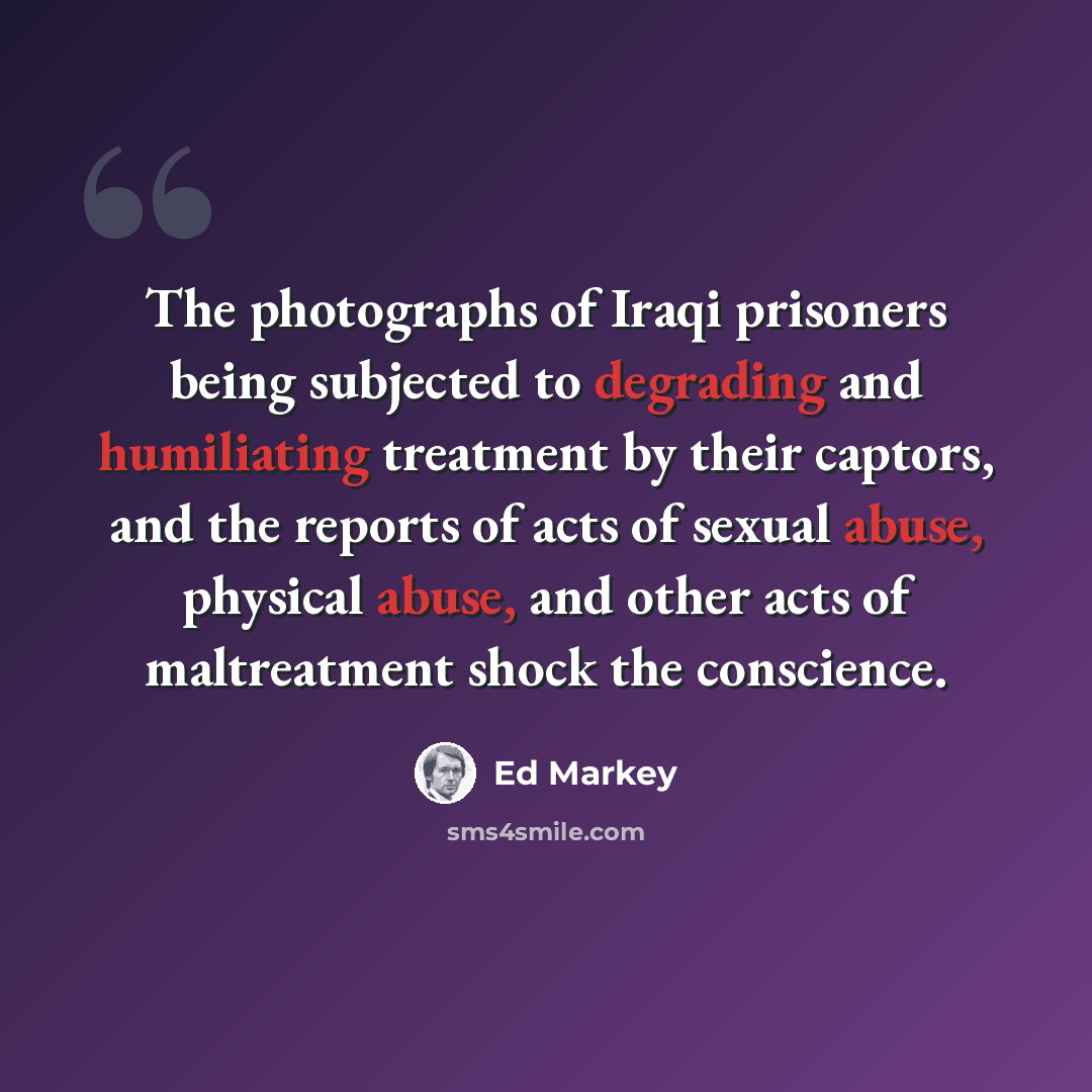 “The photographs of Iraqi prisoners being subjected to degrading and humiliating treatment by their captors, and the reports of acts of sexual abuse, physical abuse, and other acts of maltreatment shock the conscience.” quote by Ed Markey