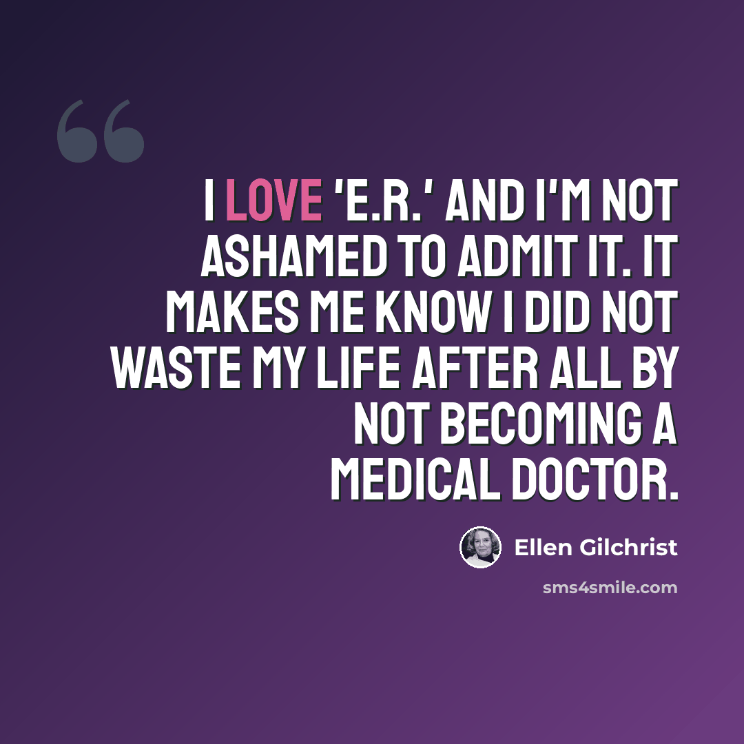 “I love 'E.R.' and I'm not ashamed to admit it. It makes me know I did not waste my life after all by not becoming a medical doctor.” quote by Ellen Gilchrist