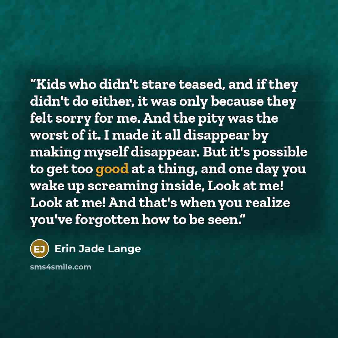 “Kids who didn't stare teased, and if they didn't do either, it was only because they felt sorry for me. And the pity was the worst of it. I made it all disappear by making myself disappear. But it's possible to get too good at a thing, and one day you wake up screaming inside, Look at me! Look at…” quote by Erin Jade Lange