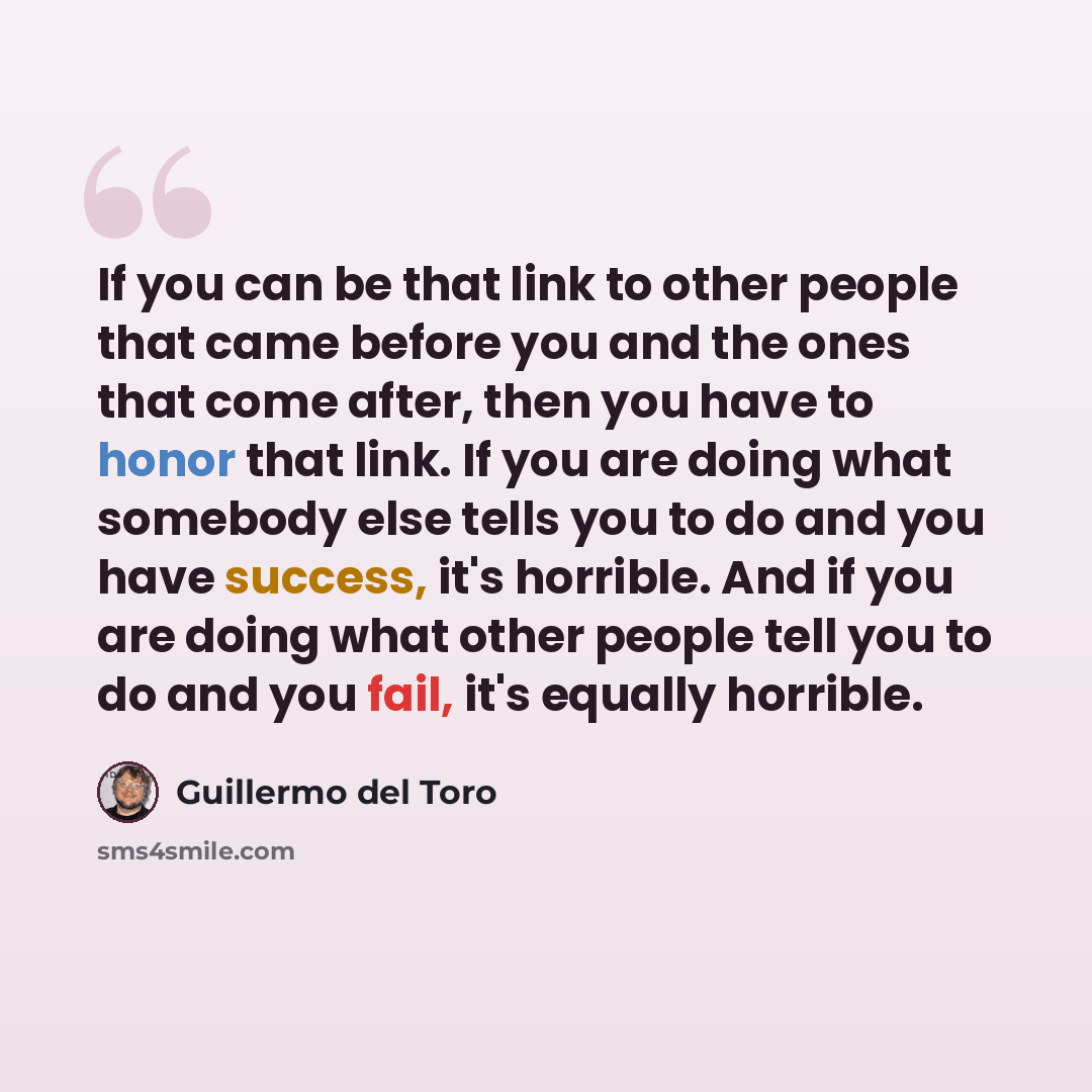 “If you can be that link to other people that came before you and the ones that come after, then you have to honor that link. If you are doing what somebody else tells you to do and you have success, it's horrible. And if you are doing what other people tell you to do and you fail, it's equally…” quote by Guillermo del Toro