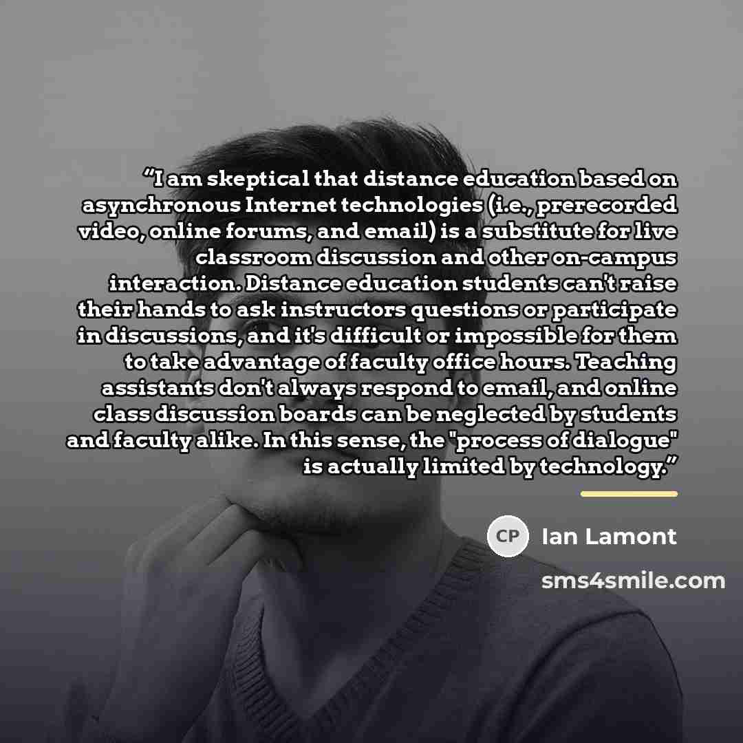 “I am skeptical that distance education based on asynchronous Internet technologies (i.e., prerecorded video, online forums, and email) is a substitute for live classroom discussion and other on-campus interaction. Distance education students can't raise their hands to ask instructors questions or…” quote by Ian Lamont
