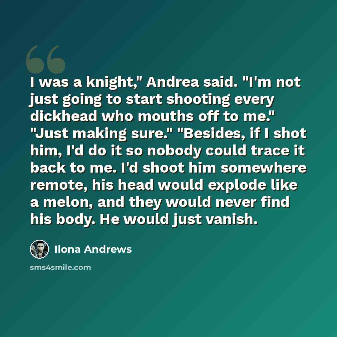 “I was a knight," Andrea said. "I'm not just going to start shooting every dickhead who mouths off to me." "Just making sure." "Besides, if I shot him, I'd do it so nobody could trace it back to me. I'd shoot him somewhere remote, his head would explode like a melon, and they would never find his…” quote by Ilona Andrews