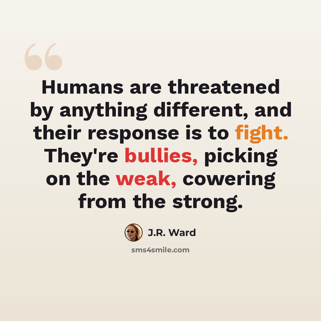 “Humans are threatened by anything different, and their response is to fight. They're bullies, picking on the weak, cowering from the strong.” quote by J.R. Ward