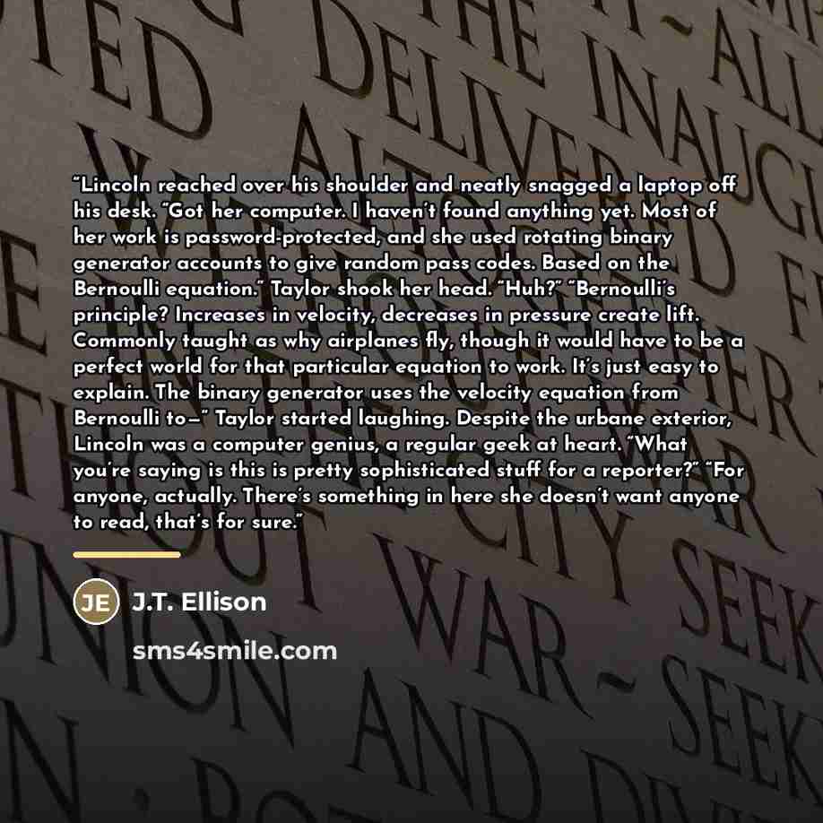 “Lincoln reached over his shoulder and neatly snagged a laptop off his desk. “Got her computer. I haven’t found anything yet. Most of her work is password-protected, and she used rotating binary generator accounts to give random pass codes. Based on the Bernoulli equation.” Taylor shook her head…” quote by J.T. Ellison