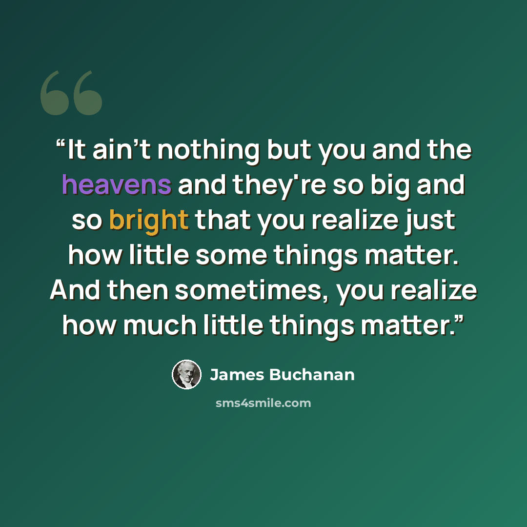 “It ain't nothing but you and the heavens and they're so big and so bright that you realize just how little some things matter. And then sometimes, you realize how much little things matter.” quote by James Buchanan