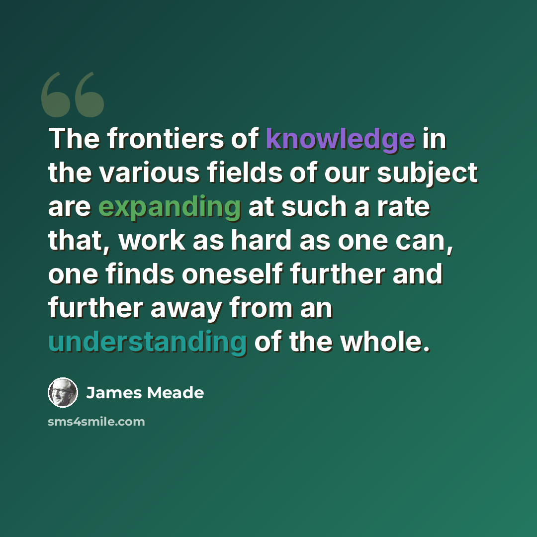 “The frontiers of knowledge in the various fields of our subject are expanding at such a rate that, work as hard as one can, one finds oneself further and further away from an understanding of the whole.” quote by James Meade