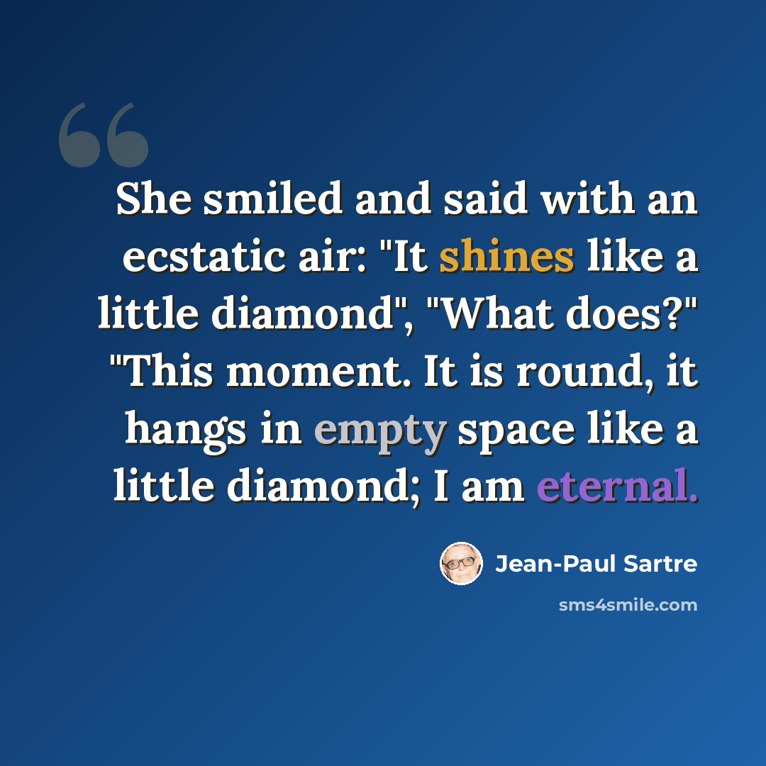 “She smiled and said with an ecstatic air: "It shines like a little diamond", "What does?" "This moment. It is round, it hangs in empty space like a little diamond; I am eternal.” quote by Jean-Paul Sartre