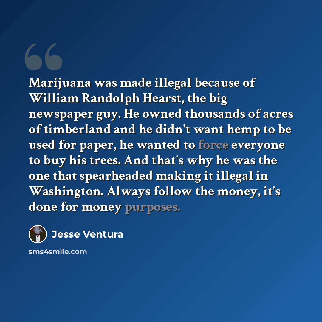 “Marijuana was made illegal because of William Randolph Hearst, the big newspaper guy. He owned thousands of acres of timberland and he didn't want hemp to be used for paper, he wanted to force everyone to buy his trees. And that's why he was the one that spearheaded making it illegal in…” quote by Jesse Ventura