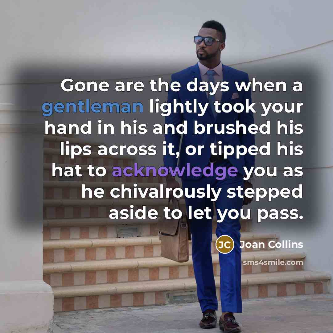 “Gone are the days when a gentleman lightly took your hand in his and brushed his lips across it, or tipped his hat to acknowledge you as he chivalrously stepped aside to let you pass.” quote by Joan Collins
