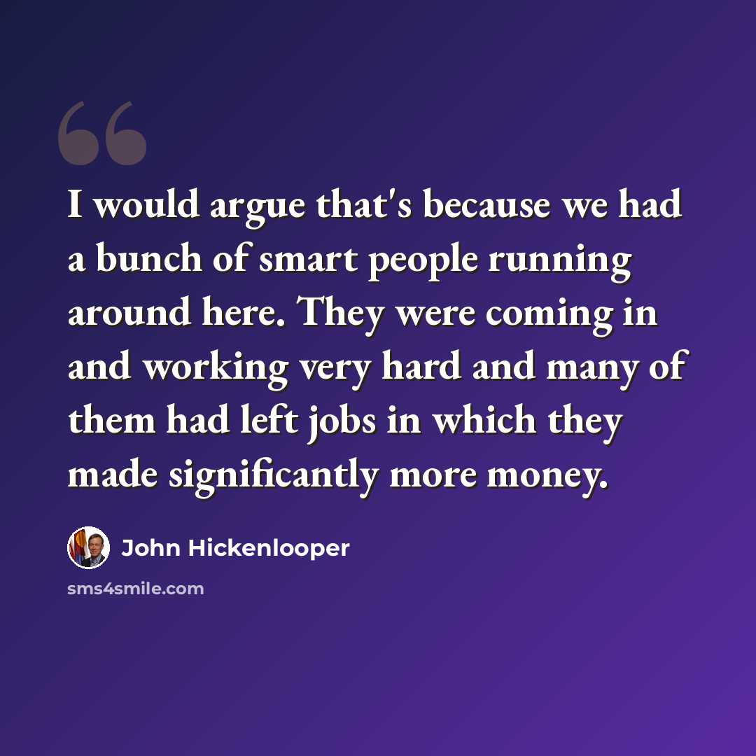 “I would argue that's because we had a bunch of smart people running around here. They were coming in and working very hard and many of them had left jobs in which they made significantly more money.” quote by John Hickenlooper