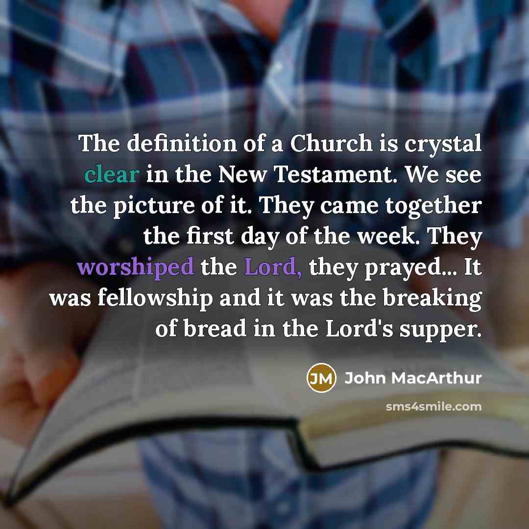 “The definition of a Church is crystal clear in the New Testament. We see the picture of it. They came together the first day of the week. They worshiped the Lord, they prayed... It was fellowship and it was the breaking of bread in the Lord's supper.” quote by John MacArthur