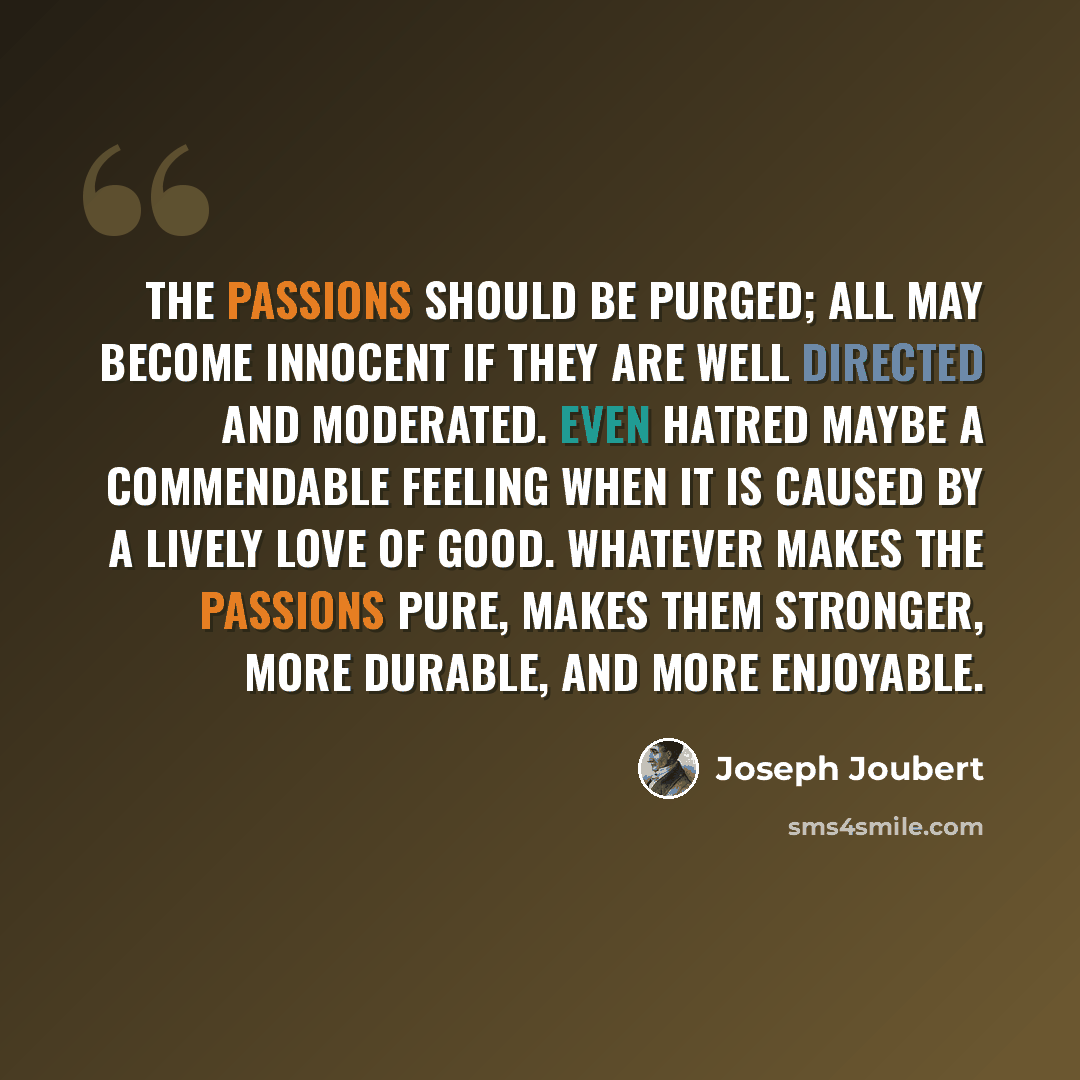 “The passions should be purged; all may become innocent if they are well directed and moderated. Even hatred maybe a commendable feeling when it is caused by a lively love of good. Whatever makes the passions pure, makes them stronger, more durable, and more enjoyable.” quote by Joseph Joubert