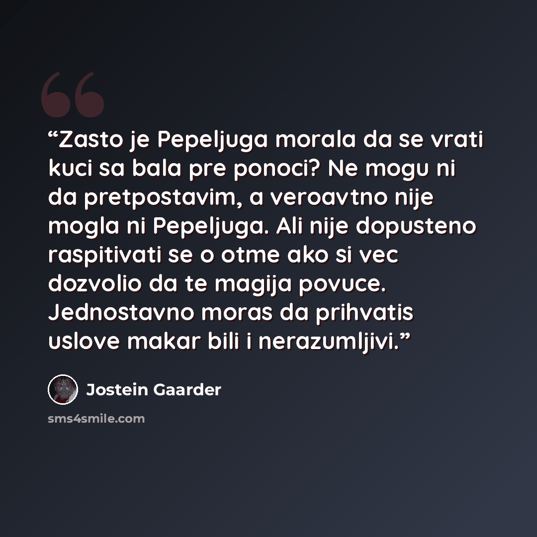 “Zasto je Pepeljuga morala da se vrati kuci sa bala pre ponoci? Ne mogu ni da pretpostavim, a veroavtno nije mogla ni Pepeljuga. Ali nije dopusteno raspitivati se o otme ako si vec dozvolio da te magija povuce. Jednostavno moras da prihvatis uslove makar bili i nerazumljivi.” quote by Jostein Gaarder