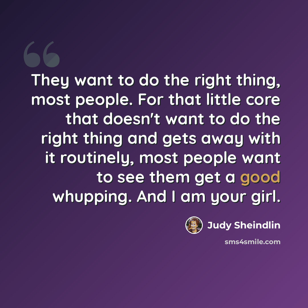 “They want to do the right thing, most people. For that little core that doesn't want to do the right thing and gets away with it routinely, most people want to see them get a good whupping. And I am your girl.” quote by Judy Sheindlin