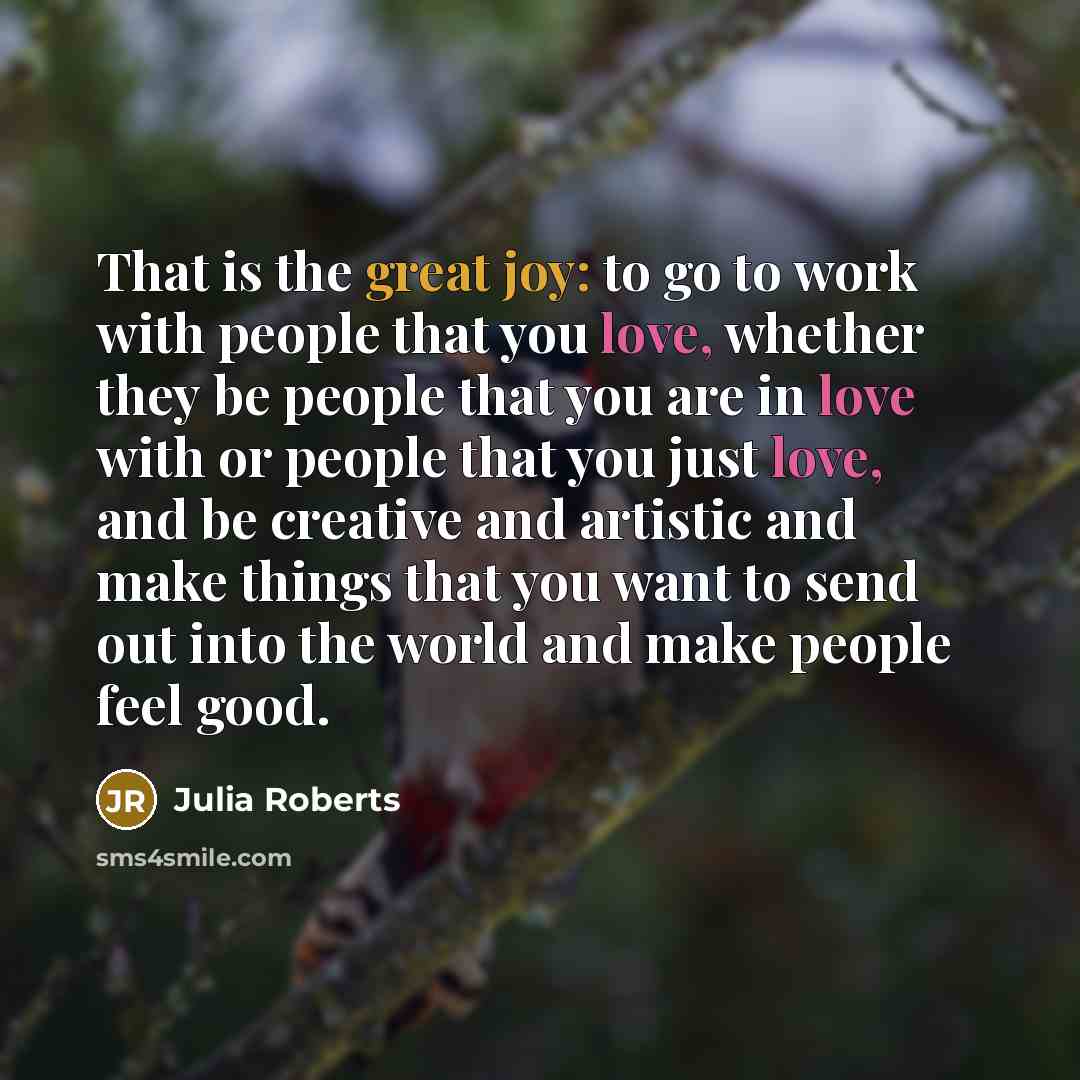 “That is the great joy: to go to work with people that you love, whether they be people that you are in love with or people that you just love, and be creative and artistic and make things that you want to send out into the world and make people feel good.” quote by Julia Roberts
