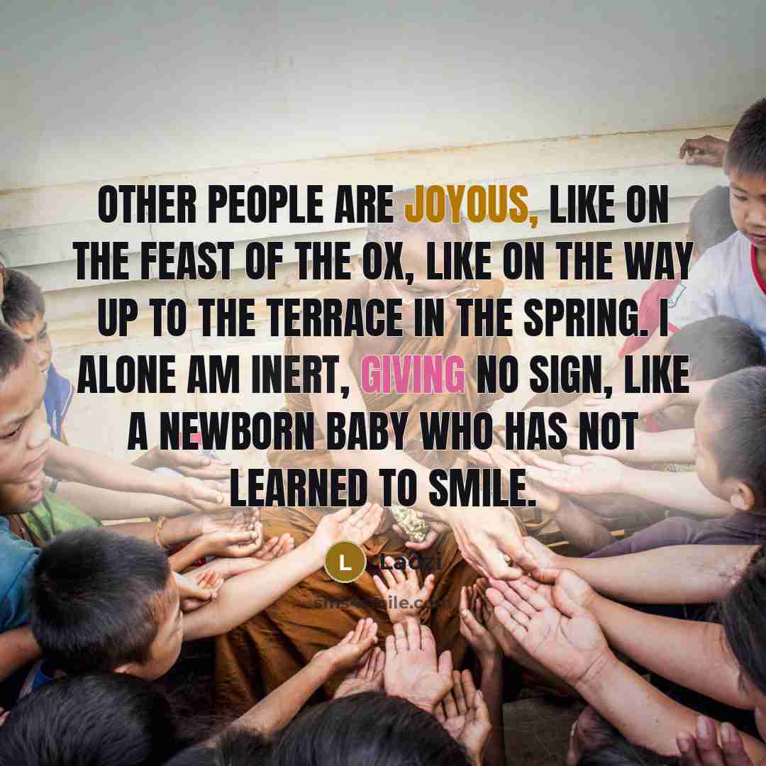 “Other people are joyous, like on the feast of the ox, like on the way up to the terrace in the spring. I alone am inert, giving no sign, like a newborn baby who has not learned to smile.” quote by Laozi