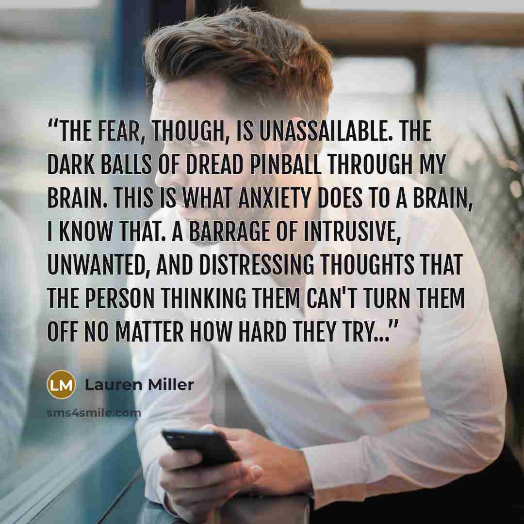 “The fear, though, is unassailable. The dark balls of dread pinball through my brain. This is what anxiety does to a brain, I know that. A barrage of intrusive, unwanted, and distressing thoughts that the person thinking them can't turn them off no matter how hard they try...” quote by Lauren Miller