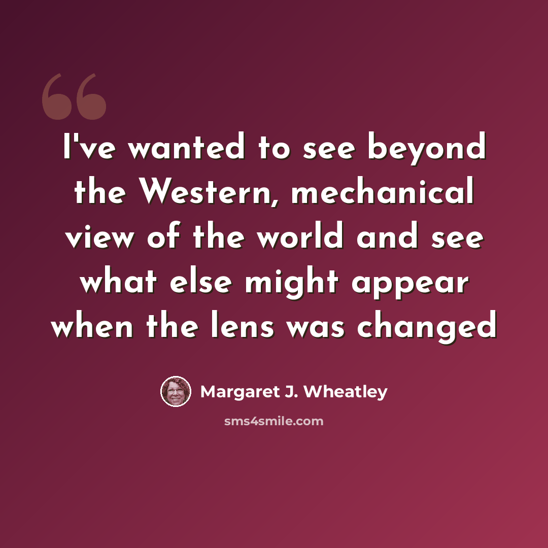 “I've wanted to see beyond the Western, mechanical view of the world and see what else might appear when the lens was changed” quote by Margaret J. Wheatley