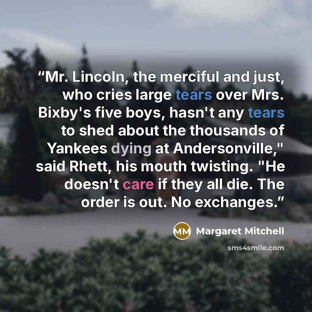 “Mr. Lincoln, the merciful and just, who cries large tears over Mrs. Bixby's five boys, hasn't any tears to shed about the thousands of Yankees dying at Andersonville," said Rhett, his mouth twisting. "He doesn't care if they all die. The order is out. No exchanges.” quote by Margaret Mitchell