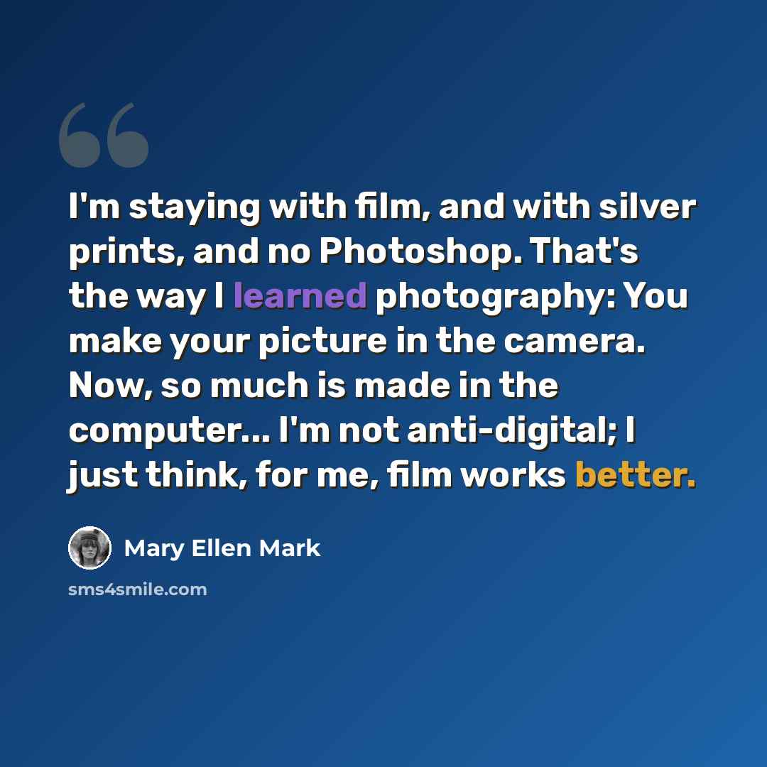 “I'm staying with film, and with silver prints, and no Photoshop. That's the way I learned photography: You make your picture in the camera. Now, so much is made in the computer... I'm not anti-digital; I just think, for me, film works better.” quote by Mary Ellen Mark