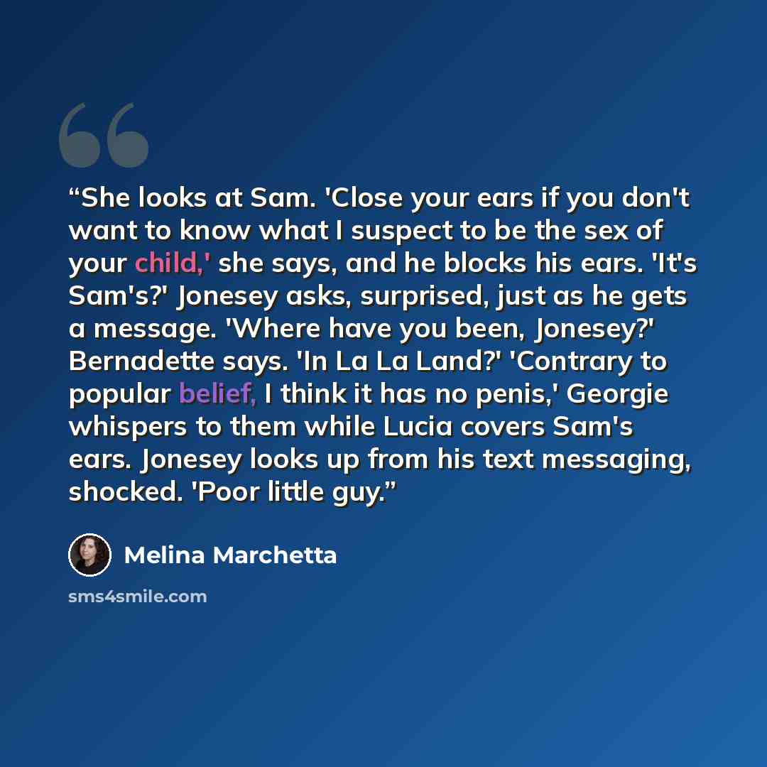 “She looks at Sam. 'Close your ears if you don't want to know what I suspect to be the sex of your child,' she says, and he blocks his ears. 'It's Sam's?' Jonesey asks, surprised, just as he gets a message. 'Where have you been, Jonesey?' Bernadette says. 'In La La Land?' 'Contrary to popular…” quote by Melina Marchetta