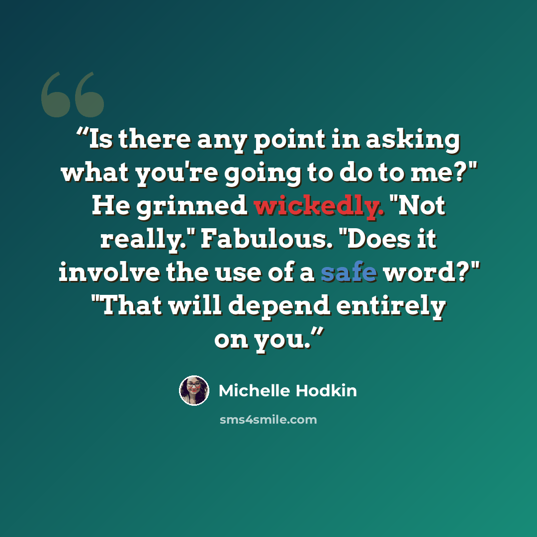 “Is there any point in asking what you're going to do to me?" He grinned wickedly. "Not really." Fabulous. "Does it involve the use of a safe word?" "That will depend entirely on you.” quote by Michelle Hodkin
